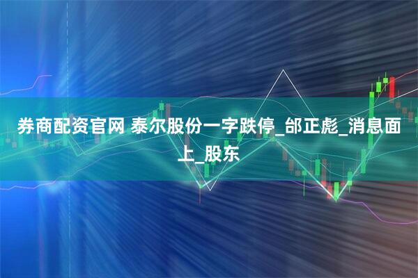 券商配资官网 泰尔股份一字跌停_邰正彪_消息面上_股东