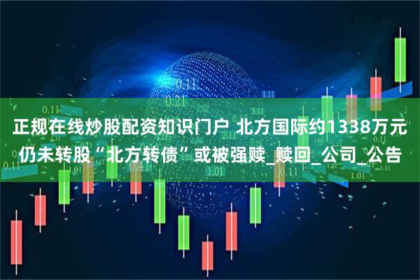 正规在线炒股配资知识门户 北方国际约1338万元仍未转股“北方转债”或被强赎_赎回_公司_公告