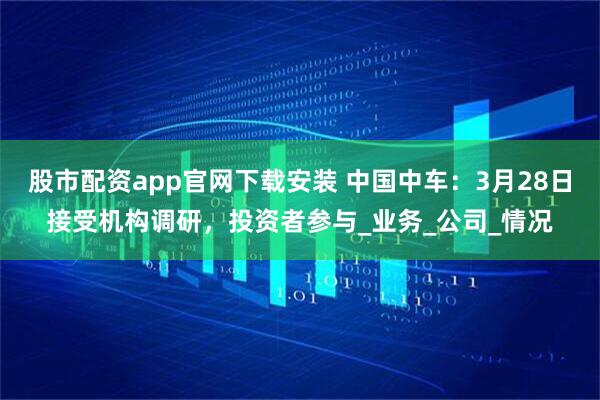 股市配资app官网下载安装 中国中车：3月28日接受机构调研，投资者参与_业务_公司_情况