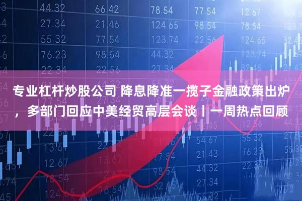 专业杠杆炒股公司 降息降准一揽子金融政策出炉，多部门回应中美经贸高层会谈丨一周热点回顾