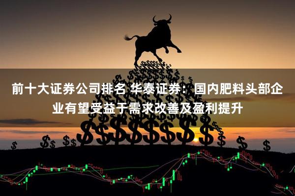 前十大证券公司排名 华泰证券：国内肥料头部企业有望受益于需求改善及盈利提升
