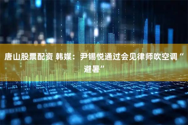 唐山股票配资 韩媒：尹锡悦通过会见律师吹空调“避暑”