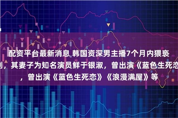 配资平台最新消息 韩国资深男主播7个月内猥亵妻子亲姐姐5次获刑，其妻子为知名演员鲜于银淑，曾出演《蓝色生死恋》《浪漫满屋》等