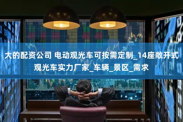 大的配资公司 电动观光车可按需定制_14座敞开式观光车实力厂家_车辆_景区_需求