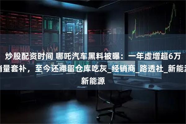 炒股配资时间 哪吒汽车黑料被曝：一年虚增超6万销量套补，至今还滞留仓库吃灰_经销商_路透社_新能源