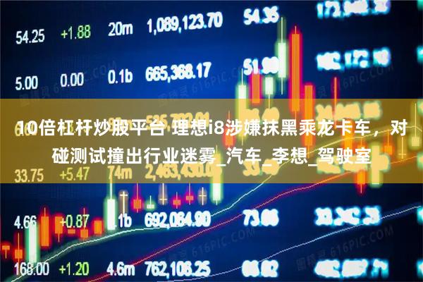 10倍杠杆炒股平台 理想i8涉嫌抹黑乘龙卡车，对碰测试撞出行业迷雾_汽车_李想_驾驶室