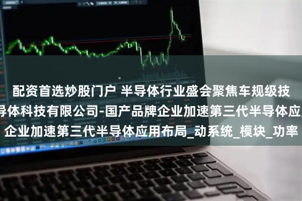 配资首选炒股门户 半导体行业盛会聚焦车规级技术突破，江苏拓能半导体科技有限公司-国产品牌企业加速第三代半导体应用布局_动系统_模块_功率