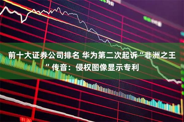 前十大证券公司排名 华为第二次起诉“非洲之王”传音：侵权图像显示专利
