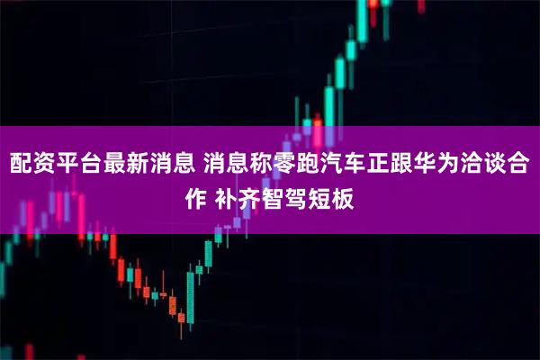 配资平台最新消息 消息称零跑汽车正跟华为洽谈合作 补齐智驾短板