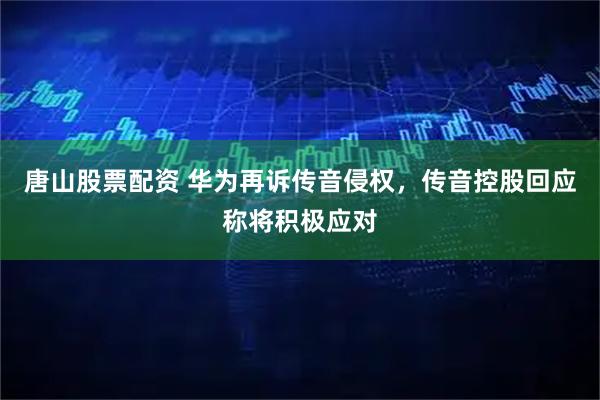 唐山股票配资 华为再诉传音侵权，传音控股回应称将积极应对
