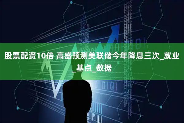 股票配资10倍 高盛预测美联储今年降息三次_就业_基点_数据