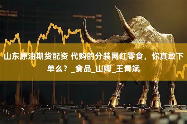 山东原油期货配资 代购的分装网红零食，你真敢下单么？_食品_山姆_王青斌