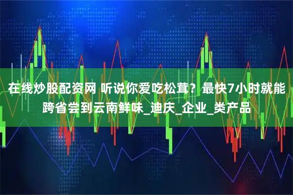 在线炒股配资网 听说你爱吃松茸？最快7小时就能跨省尝到云南鲜味_迪庆_企业_类产品