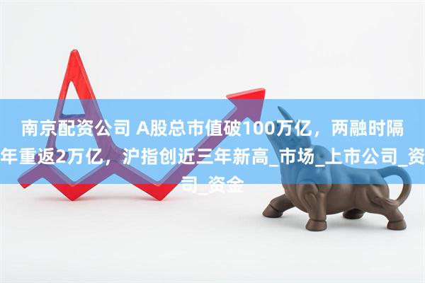 南京配资公司 A股总市值破100万亿，两融时隔十年重返2万亿，沪指创近三年新高_市场_上市公司_资金