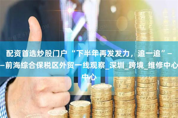 配资首选炒股门户 “下半年再发发力，追一追”——前海综合保税区外贸一线观察_深圳_跨境_维修中心