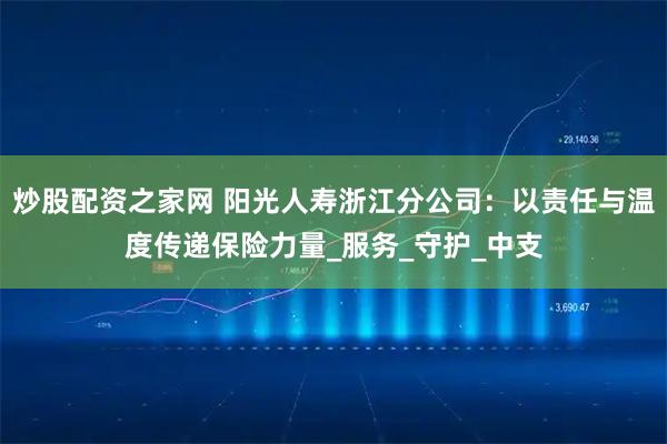 炒股配资之家网 阳光人寿浙江分公司：以责任与温度传递保险力量_服务_守护_中支