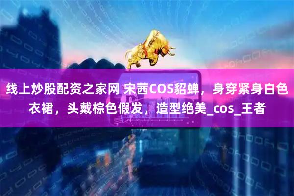 线上炒股配资之家网 宋茜COS貂蝉，身穿紧身白色衣裙，头戴棕色假发，造型绝美_cos_王者