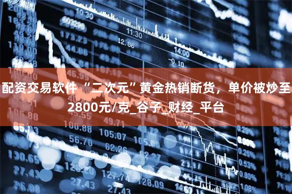 配资交易软件 “二次元”黄金热销断货，单价被炒至2800元/克_谷子_财经_平台