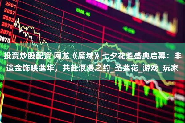 投资炒股配资 网龙《魔域》七夕花魁盛典启幕：非遗金饰映莲华，共赴浪漫之约_圣莲花_游戏_玩家