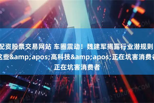 配资股票交易网站 车圈震动！魏建军揭露行业潜规则：这些'高科技'正在坑害消费者