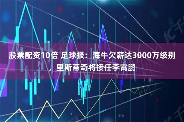股票配资10倍 足球报：海牛欠薪达3000万级别，里斯蒂奇将接任李霄鹏
