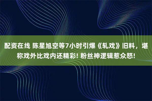 配资在线 陈星旭空等7小时引爆《轧戏》旧料，堪称戏外比戏内还精彩! 粉丝神逻辑惹众怒!