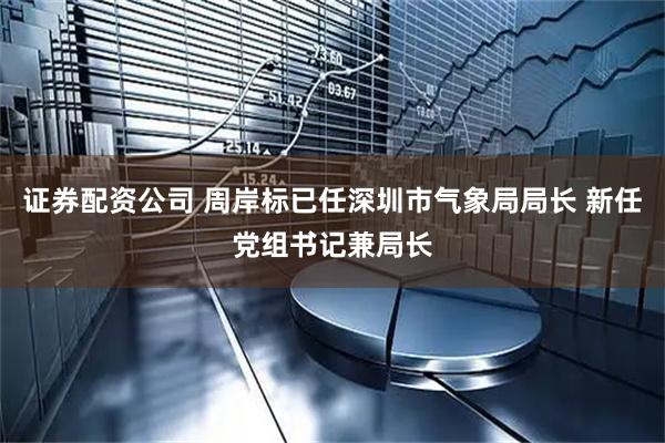 证券配资公司 周岸标已任深圳市气象局局长 新任党组书记兼局长