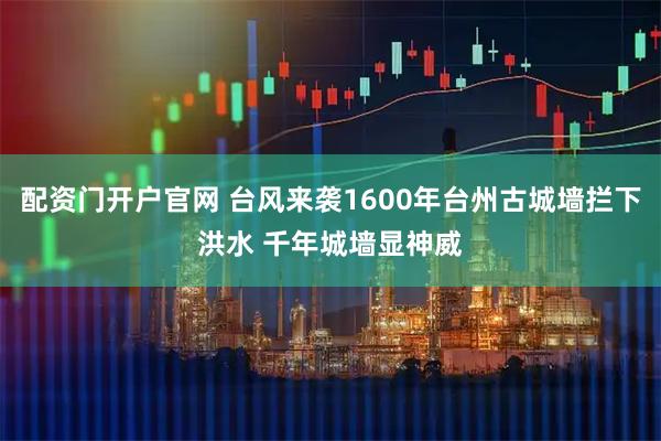配资门开户官网 台风来袭1600年台州古城墙拦下洪水 千年城墙显神威
