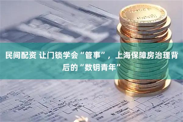 民间配资 让门锁学会“管事”，上海保障房治理背后的“数钥青年”