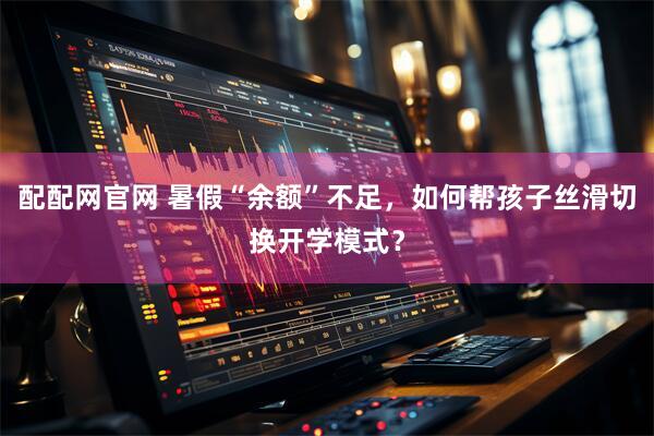 配配网官网 暑假“余额”不足，如何帮孩子丝滑切换开学模式？
